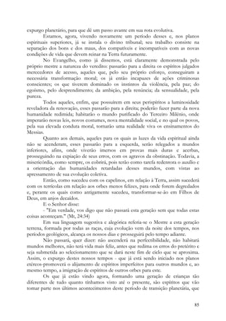 expurgo planetário, para que dê um passo avante em sua rota evolutiva.
        Estamos, agora, vivendo novamente um período desses e, nos planos
espirituais superiores, já se instala o divino tribunal; seu trabalho consiste na
separação dos bons e dos maus, dos compatíveis e incompatíveis com as novas
condições de vida que devem reinar na Terra futuramente.
        No Evangelho, como já dissemos, está claramente demonstrada pelo
próprio mestre a natureza do veredito: passarão para a direita os espíritos julgados
merecedores de acesso, aqueles que, pelo seu próprio esforço, conseguiram a
necessária transformação moral; os já então incapazes de ações criminosas
conscientes; os que tiverem dominado os instintos da violência, pela paz; do
egoísmo, pelo desprendimento; da ambição, pela renúncia; da sensualidade, pela
pureza.
        Todos aqueles, enfim, que possuírem em seus perispíritos a luminosidade
reveladora da renovação, esses passarão para a direita; poderão fazer parte da nova
humanidade redimida; habitarão o mundo purificado do Terceiro Milénio, onde
imperarão novas leis, novos costumes, nova mentalidade social, e no qual os povos,
pela sua elevada conduta moral, tornarão uma realidade viva os ensinamentos do
Messias.
        Quanto aos demais, aqueles para os quais as luzes da vida espiritual ainda
não se acenderam, esses passarão para a esquerda, serão relegados a mundos
inferiores, afins, onde viverão imersos em provas mais duras e acerbas,
prosseguindo na expiação de seus erros, com os agravos da obstinação. Todavia, a
misericórdia, como sempre, os cobrirá, pois terão como tarefa redentora o auxílio e
a orientação das humanidades retardadas desses mundos, com vistas ao
apressamento de sua evolução coletiva.
        Então, como sucedeu com os capelinos, em relação à Terra, assim sucederá
com os terrícolas em relação aos orbes menos felizes, para onde forem degredados
e, perante os quais como antigamente sucedeu, transformar-se-ão em Filhos de
Deus, em anjos decaídos.
        E o Senhor disse:
        - "Em verdade, vos digo que não passará esta geração sem que todas estas
coisas aconteçam." (Mt, 24:34)
        Em sua linguagem sugestiva e alegórica referia-se o Mestre a esta geração
terrena, formada por todas as raças, cuja evolução vem da noite dos tempos, nos
períodos geológicos, alcança os nossos dias e prosseguirá pelo tempo adiante.
        Não passará, quer dizer: não ascenderá na perfectibilidade, não habitará
mundos melhores, não terá vida mais feliz, antes que redima os erros do pretérito e
seja submetida ao selecionamento que se dará neste fim de ciclo que se aproxima.
Assim, o expurgo destes nossos tempos - que já está sendo iniciado nos planos
etéreos-promoverá o alijamento de espíritos imperfeitos para outros mundos e, ao
mesmo tempo, a imigração de espíritos de outros orbes para este.
        Os que já estão vindo agora, formando uma geração de crianças tão
diferentes de tudo quanto tínhamos visto até o presente, são espíritos que vão
tomar parte nos últimos acontecimentos deste período de transição planetária, que


                                                                                 85
 