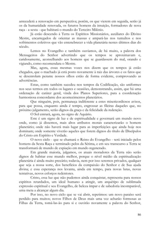 antecederá a renovação em perspectiva; porém, os que vierem em seguida, serão já
os da humanidade renovada, os futuros homens da intuição, formadores de nova
raça - a sexta - que habitará o mundo do Terceiro Milénio.
         Já estão descendo à Terra os Espíritos Missionários, auxiliares do Divino
Mestre, encarregados de orientar as massas e ampará-las nos tumultos e nos
sofrimentos coletivos que vão entenebrecer a vida planetária nestes últimos dias do
século.
         Lemos no Evangelho e também ouvíamos, de há muito, a palavra dos
Mensageiros do Senhor advertindo que os tempos se aproximavam e,
caridosamente, aconselhando aos homens que se guardassem do mal, orando e
vigiando, como recomendara o Mestre.
         Mas, agora, essas mesmas vozes nos dizem que os tempos já estão
chegados, que o machado já está posto novamente à raiz das árvores e os fatos que
se desenrolam perante nossos olhos estão de forma evidente, comprovando as
advertências.
         Estas, como também sucedeu nos tempos da Codificação, são uniformes
nos seus termos em todos os lugares e ocasiões, demonstrando, assim, que há uma
ordenação de caráter geral, vinda dos Planos Superiores, para a coordenação
harmoniosa concordante dos acontecimentos planetários.
         Que ninguém, pois, permaneça indiferente a estes misericordiosos avisos,
para que possa, enquanto ainda é tempo, engrossar as fileiras daqueles que, no
próximo julgamento, serão dignos da graça e da felicidade da redenção.
         O Sol entrará, agora, no signo de Aquário.
         Este é um signo de luz e de espiritualidade e governará um mundo novo
onde, como já dissemos, mais altos atributos morais caracterizarão o homem
planetário; onde não haverá mais lugar para as imperfeições que ainda hoje nos
dominam; onde somente viverão aqueles que forem dignos do título de Discípulos
do Cristo em Espírito e Verdade.
         O novo ciclo - que se chamará o Reino do Evangelho - será iniciado pelos
homens da Sexta Raça e terminado pelos da Sétima, e em seu transcurso a Terra se
transformará de mundo de expiação em mundo regenerado.
         Em grande maioria, julgamos, os atuais moradores da Terra não serão
dignos de habitar esse mundo melhor, porque o nível médio da espiritualização
planetária é ainda muito precário; todavia, nem por isso seremos privados, qualquer
que seja a nossa sorte, dos benefícios da compaixão do Senhor e de Sua ajuda
divina; e essa esperança nos levanta, ainda em tempo, para novas lutas, novas
tentativas, novos esforços redentores.
         Cristo, essa luz que não pudemos ainda conquistar, representa para nossos
espíritos retardados, um ideal humano a atingir, um arquétipo de sublimada
expressão espiritual e seu Evangelho, de beleza ímpar e de sabedoria incomparável,
uma meta a alcançar algum dia.
         Por isso, no novo ciclo que se vai abrir, repetimos: um novo paraíso será
perdido para muitos; novos Filhos de Deus mais uma vez acharão formosas as
Filhas da Terra, tomá-las-ão para si e ouvirão novamente a palavra do Senhor,


                                                                                86
 