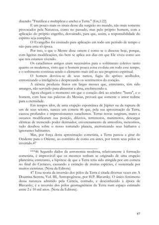 dizendo: "Frutificai e multiplicai e enchei a Terra." (Gn,1:22)
         E um pouco mais os sinais desse dia surgirão no mundo, não mais somente
provocados pela Natureza, como no passado, mas pelo próprio homem, com a
aplicação do próprio engenho, desvairado, para que, assim, a responsabilidade do
espírito seja completa.
         O Evangelho foi ensinado para aplicação em todo um período de tempo e
não para uma só época.
         Por isso, o que o Mestre disse ontem é como se o dissesse hoje, porque,
com ligeiras modificações, tão bem se aplica aos dias em que Ele viveu como aos
que nós estamos vivendo.
         Os cataclismos antigos eram necessários para o sofrimento coletivo tanto
quanto os modernos, visto que o homem pouca coisa evoluiu em todo esse tempo,
e o sofrimento continua sendo o elemento mais útil ao seu progresso espiritual.
         O homem desviou-se de seus rumos, fugiu do aprisco acolhedor,
entronizando a inteligência e desprezando os sentimentos do coração.
         A ciência produziu frutos em largas messes que, entretanto, têm sido
amargos, não servindo para alimentar a alma, enobrecendo-a.
         Agora chegará o momento em que o coração dirá ao cérebro: "basta", e o
homem, com base nas palavras do Messias, provará que somente o amor redime
para a eternidade.
         Em tempos idos, de uma erupção espontânea de Júpiter ou da ruptura de
um de seus setores, nasceu um cometa 46 que, pela sua aproximação da Terra,
causou profundos e impressionantes cataclismos. Terras novas surgiram, mares e
oceanos modificaram sua posição, dilúvios, terremotos, maremotos, descargas
elétricas de tremendo poder destruidor, envenenamento da atmosfera, meteoritos,
tudo desabou sobre o nosso torturado planeta, aterrorizando seus bárbaros e
ignorantes habitantes.
         Mas, por força desta aproximação cometária, a Terra passou a girar do
Ocidente para o Oriente, ao contrário de como era antes, por terem seus pólos se
invertido.47
         ____________________________________
         ***46 Segundo dados da astronomia moderna, relativamente à formação
cometária, é improvável que os mesmos tenham se originado de uma erupção
planetária; entretanto, a hipótese de que a Terra teria sido atingida por um cometa
no final do Cretáceo, causando a extinção de muitas espécies, é sustentada por
muitos cientistas. (Nota da Editora)
         47 Essa teoria da inversão dos pólos da Terra é citada diversas vezes em A
Doutrina Secreta, Vol. III, Antropogênese, por H.P. Blavatsky. O único fenómeno
dessa natureza admitido pela Ciência, contudo, e desconhecido à época de
Blavatsky, é a inversão dos pólos geomagnéticos da Terra num espaço estimado
entre 2 e 10 mil anos. (Nota da Editora).




                                                                                87
 