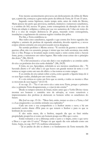 Este mesmo acontecimento provocou um deslocamento da órbita de Marte
que, a partir daí, começou a girar muito perto da órbita da Terra, de 15 em 15 anos.
         Segundo outras hipóteses, muito tempo atrás, antes da vinda do Mestre,
Marte passou tão perto que provocou, também, inúmeros e temerosos cataclismos,
e a sombra do Sol, recuou 10 graus, como consequência da alteração do eixo da
Terra em relação à eclíptica; a órbita por sua vez aumentou de 5 dias em torno do
Sol e o eixo de rotação deslocou-se 20 graus, trazendo como consequência,
inundações e regelamento de extensas regiões vizinhas dos pólos.
         Por fim, a Terra estabilizou-se.
         Mas todos estes cataclismos, segundo o que consta dos livros sagrados das
religiões e anúncio de profetas de reputada sabedoria, deverão repetir-se, e novos
corpos celestes entrarão em cena provocando novas desgraças.
         No sermão profético o Mestre avisou: -"E ouvireis de guerras e rumores de
guerras; olhai, não vos assusteis, porque é mister que isso tudo aconteça, mas ainda
não é o fim. Porque se levantará nação contra nação e reino contra reino e haverá
fome, peste, e terremotos em vários lugares. Mas todas essas coisas são o princípio
das dores." (Mt, 24:6-8)
         - "E o Sol escurecerá e a Lua não dará o seu resplendor e as estrelas cairão
do céu e as potências dos céus serão abaladas". (Mt, 24:29)
         E João, no seu Apocalipse, referindo-se aos mesmos cataclismos diz: - "E
havendo aberto o 6º selo olhei e eis que houve um grande tremor de terra e o sol
tornou-se negro como um saco de cilício e a lua tornou-se como sangue.
         E as estrelas do céu caíram sobre a terra, como quando a figueira lança de si
os seus figos verdes, abalada por um vento forte.
         E o céu retirou-se como um livro que se enrola, e todos os montes e ilhas
se moveram de seus lugares." (6:12-14)
         E no cap. 21: - "Eu vi um novo céu e uma nova Terra, porque o primeiro
céu e a primeira Terra desapareceram, e o mar já não existia."
         Desde os tempos remotos de Israel, muito antes que o Verbo Divino viesse
mostrar aos homens o caminho reto da salvação, as vozes veneráveis e
impressionantes dos profetas já alertavam os homens sobre os cataclismos do
futuro.
         Diz Joel no cap.: 15-16: - "Deus fará, então, tremer os céus e a Terra; o Sol
e a Lua enegrecerão e as estrelas retirarão seu esplendor."
         Cada um com o seu companheiro e o Senhor atenta e ouve; e há um
memorial escrito diante d'Ele para os que temem o Senhor e para os que se
lembram do seu nome.
         E eles serão meus, diz o Senhor, naquele dia que os farei minha
propriedade; poupá-los-ei como um homem poupa seu filho que o serve.
         Então tornareis a ver a diferença entre o justo e o ímpio, entre o que serve
a Deus e o que não O serve." Porque eis que aquele dia vem ardendo como um
forno. Isaías, no cap. 24:17-23, reafirma solenemente:
         - "Já as janelas do alto se abrem e os fundamentos da Terra tremerão. De


                                                                                   88
 