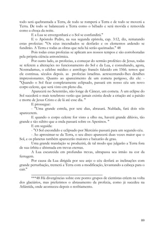 todo será quebrantada a Terra, de todo se romperá a Terra e de todo se moverá a
Terra. De todo se balanceará a Terra como o bêbado e será movida e removida
como a choça da noite.
        E a Lua se envergonhará e o Sol se confundirá."
        E o Apóstolo Pedro, na sua segunda epístola, cap. 3:12, diz, rematando
estas profecias: "Os céus incendiados se desfarão e os elementos ardendo se
fundirão. A Terra e todas as obras que nela há serão queimadas." 48
        Pois todas estas profecias se aplicam aos nossos tempos e são corroboradas
pela própria ciência astronômica.
        Por outro lado, as profecias, a começar do sermão profético de Jesus, todas
se referem a alterações no funcionamento do Sol e da Lua, e consultando, agora,
Nostradamus, o célebre médico e astrólogo francês falecido em 1566. temos que
ele continua. séculos depois. as profecias israelitas. acrescentando-lhes detalhes
impressionantes. Quanto ao aparecimento de um cometa perigoso, diz ele: -
"Quando o Sol ficar completamente eclipsado, passará em nosso céu um novo
corpo celeste, que será visto em pleno dia.
        Aparecerá no Setentrião, não longe de Câncer, um cometa. A um eclipse do
Sol sucederá o mais tenebroso verão que jamais existiu desde a criação até a paixão
e morte de Jesus Cristo e de lá até esse dia. "
        E prossegue:
        - "Uma grande estrela, por sete dias, abrasará. Nublada, fará dois sóis
aparecerem.
        E quando o corpo celeste for visto a olho nu, haverá grande dilúvio, tão
grande e tão súbito que a onda passará sobre os Apeninos. "
        E em seguida:
        - "O Sol escondido e eclipsado por Mercúrio passará para um segundo céu.
        - Ao aproximar-se da Terra, o seu disco aparecerá duas vezes maior que o
Sol, e os planetas também aparecerão maiores e baixarão de grau.
        Uma grande translação se produzirá, de tal modo que julgarão a Terra fora
de sua órbita e abismada em trevas eternas.
        A Lua escurecida em profundas trevas, ultrapassa seu irmão na cor da
ferrugem.
        Por causa da Lua dirigida por seu anjo o céu desfará as inclinações com
grande perturbação, tremerá a Terra com a modificação, levantando a cabeça para o
cair."
        _____________________________________
        ***48 Há divergências sobre este ponto: grupos de cientistas crêem na volta
dos glaciários, mas preferimos o abrasamento da profecia, como já sucedeu na
Atlântida, onde aconteceu depois o resfriamento.




                                                                                89
 