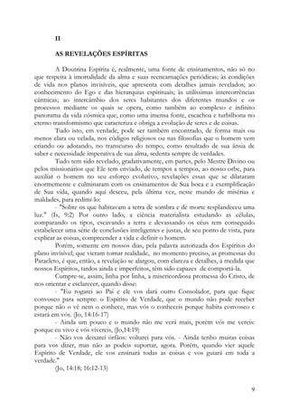 II

        AS REVELAÇÕES ESPÍRITAS

         A Doutrina Espírita é, realmente, uma fonte de ensinamentos, não só no
que respeita à imortalidade da alma e suas reencarnações periódicas; às condições
de vida nos planos invisíveis, que apresenta com detalhes jamais revelados; ao
conhecimento do Ego e das hierarquias espirituais; às utilíssimas intercorrências
cármicas; ao intercâmbio dos seres habitantes dos diferentes mundos e os
processos mediante os quais se opera, como também ao complexo e infinito
panorama da vida cósmica que, como uma imensa fonte, escachoa e turbilhona no
eterno transformismo que caracteriza e obriga a evolução de seres e de coisas.
         Tudo isto, em verdade, pode ser também encontrado, de forma mais ou
menos clara ou velada, nos códigos religiosos ou nas filosofias que o homem vem
criando ou adotando, no transcurso do tempo, como resultado de sua ânsia de
saber e necessidade imperativa de sua alma, sedenta sempre de verdades.
         Tudo tem sido revelado, gradativamente, em partes, pelo Mestre Divino ou
pelos missionários que Ele tem enviado, de tempos a tempos, ao nosso orbe, para
auxiliar o homem no seu esforço evolutivo, revelações essas que se dilataram
enormemente e culminaram com os ensinamentos de Sua boca e a exemplificação
de Sua vida, quando aqui desceu, pela última vez, neste mundo de misérias e
maldades, para redimi-lo:
         - "Sobre os que habitavam a terra de sombra e de morte resplandeceu uma
luz." (Is, 9:2) Por outro lado, a ciência materialista estudando as células,
comparando os tipos, escavando a terra e devassando os céus tem conseguido
estabelecer uma série de conclusões inteligentes e justas, de seu ponto de vista, para
explicar as coisas, compreender a vida e definir o homem.
         Porém, somente em nossos dias, pela palavra autorizada dos Espíritos do
plano invisível, que vieram tornar realidade, no momento preciso, as promessas do
Paracleto, é que, então, a revelação se alargou, com clareza e detalhes, à medida que
nossos Espíritos, tardos ainda e imperfeitos, têm sido capazes de comportá-la.
         Cumpre-se, assim, linha por linha, a misericordiosa promessa do Cristo, de
nos orientar e esclarecer, quando disse:
         - "Eu rogarei ao Pai e ele vos dará outro Consolador, para que fique
convosco para sempre: o Espírito de Verdade, que o mundo não pode receber
porque não o vê nem o conhece, mas vós o conheceis porque habita convosco e
estará em vós. (Jo, 14:16-17)
         - Ainda um pouco e o mundo não me verá mais, porém vós me vereis:
porque eu vivo e vós vivereis, (Jo,14:19)
         - Não vos deixarei órfãos: voltarei para vós. - Ainda tenho muitas coisas
para vos dizer, mas não as podeis suportar, agora. Porém, quando vier aquele
Espírito de Verdade, ele vos ensinará todas as coisas e vos guiará em toda a
verdade."
         (Jo, 14:18; 16:12-13)


                                                                                    9
 