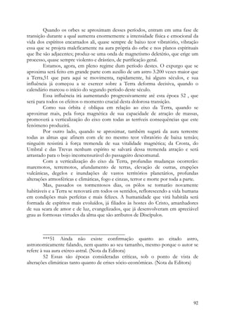 Quando os orbes se aproximam desses períodos, entram em uma fase de
transição durante a qual aumenta enormemente a intensidade física e emocional da
vida dos espíritos encarnados ali, quase sempre de baixo teor vibratório, vibração
essa que se projeta maleficamente na aura própria do orbe e nos planos espirituais
que lhe são adjacentes; produz-se uma onda de magnetismo deletério, que erige um
processo, quase sempre violento e drástico, de purificação geral.
        Estamos, agora, em pleno regime dum período destes. O expurgo que se
aproxima será feito em grande parte com auxílio de um astro 3.200 vezes maior que
a Terra,51 que para aqui se movimenta, rapidamente, há alguns séculos, e sua
influência já começou a se exercer sobre a Terra deforma decisiva, quando o
calendário marcou o início do segundo período deste século.
        Essa influência irá aumentando progressivamente até esta época 52 , que
será para todos os efeitos o momento crucial desta dolorosa transição.
        Como sua órbita é oblíqua em relação ao eixo da Terra, quando se
aproximar mais, pela força magnética de sua capacidade de atração de massas,
promoverá a verticalização do eixo com todas as terríveis consequências que este
fenómeno produzirá.
        Por outro lado, quando se aproximar, também sugará da aura terrestre
todas as almas que afinem com ele no mesmo teor vibratório de baixa tensão;
ninguém resistirá à força tremenda de sua vitalidade magnética; da Crosta, do
Umbral e das Trevas nenhum espírito se salvará dessa tremenda atração e será
arrastado para o bojo incomensurável do passageiro descomunal.
        Com a verticalização do eixo da Terra, profundas mudanças ocorrerão:
maremotos, terremotos, afundamento de terras, elevação de outras, erupções
vulcânicas, degelos e inundações de vastos territórios planetários, profundas
alterações atmosféricas e climáticas, fogo e cinzas, terror e morte por toda a parte.
        Mas, passados os tormentosos dias, os pólos se tornarão novamente
habitáveis e a Terra se renovará em todos os sentidos, reflorescendo a vida humana
em condições mais perfeitas e mais felizes. A humanidade que virá habitála será
formada de espíritos mais evoluídos, já filiados às hostes do Cristo, amanhadores
de sua seara de amor e de luz, evangelizados, que já desenvolveram em apreciável
grau as formosas virtudes da alma que são atributos de Discípulos.


         _______________________________
         ***51 Ainda não existe confirmação quanto ao citado astro,
astronomicamente falando, nem quanto ao seu tamanho, mesmo porque o autor se
refere à sua aura etéreo-astral. (Nota da Editora)
         52 Essas são épocas consideradas críticas, sob o ponto de vista de
alterações climáticas tanto quanto de crises sócio-econômicas. (Nota da Editora)




                                                                                  92
 