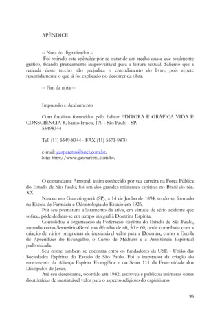 APÊNDICE


        -- Nota do digitalizador --
         Foi retirado este apêndice por se tratar de um trecho quase que totalmente
gráfico, ficando praticamente inaproveitável para a leitura textual. Saliento que a
retirada deste trecho não prejudica o entendimento do livro, pois repete
resumidamente o que já foi explicado no decorrer da obra.

       -- Fim da nota --


       Impressão e Acabamento

     Com fotolitos fornecidos pelo Editor EDITORA E GRÁFICA VIDA E
CONSCIÊNCIA R. Santo Irineu, 170 - São Paulo - SP.
     55498344

       Tel. (11) 5549-8344 - FAX (11) 5571-9870

       e-mail: gasparetto@snet.com.br,
       Site: http://www.gasparetto.com.br.



        O comandante Armond, assim conhecido por sua carreira na Força Pública
do Estado de São Paulo, foi um dos grandes militantes espíritas no Brasil do séc.
XX.
        Nasceu em Guaratinguetá (SP), a 14 de Junho de 1894, tendo se formado
na Escola de Farmácia e Odontologia do Estado em 1926.
        Por seu prematuro afastamento da ativa, em virtude de sério acidente que
sofreu, pôde dedicar-se em tempo integral à Doutrina Espírita.
        Consolidou a organização da Federação Espírita do Estado de São Paulo,
atuando como Secretário-Geral nas décadas de 40, 50 e 60, onde contribuiu com a
criação de vários programas de inestimável valor para a Doutrina, como a Escola
de Aprendizes do Evangelho, o Curso de Médiuns e a Assistência Espiritual
padronizada.
        Seu nome também se encontra entre os fundadores da USE - União das
Sociedades Espíritas do Estado de São Paulo. Foi o inspirador da criação do
movimento da Aliança Espírita Evangélica e do Setor 111 da Fraternidade dos
Discípulos de Jesus.
        Até seu desencarne, ocorrido em 1982, escreveu e publicou inúmeras obras
doutrinárias de inestimável valor para o aspecto religioso do espiritismo.


                                                                                96
 