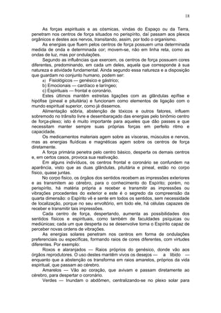 18

      As forças espirituais e as cósmicas, vindas do Espaço ou da Terra,
penetram nos centros de força situados no perispírito, daí passam aos plexos
orgânicos e destes aos nervos, transitando, assim, por todo o organismo.
      As energias que fluem pelos centros de força possuem uma determinada
medida de onda e determinada cor; movem-se, não em linha reta, como as
ondas de luz, mas por ondulações.
      Segundo as influências que exercem, os centros de força possuem cores
diferentes, predominando, em cada um deles, aquela que corresponde à sua
natureza e atividade fundamental. Ainda segundo essa natureza e a disposição
que guardam no conjunto humano, podem ser:
      a) Fisiológicos — genésico e gástrico;
      b) Emocionais — cardíaco e laríngeo;
      c) Espirituais — frontal e coronário.
      Estes últimos mantêm estreitas ligações com as glândulas epífise e
hipófise (pineal e pituitária) e funcionam como elementos de ligação com o
mundo espiritual superior, como já dissemos.
      Alimentação sóbria, abstenção de tóxicos e outros fatores, influem
sobremodo no trânsito livre e desembaraçado das energias pelo binômio centro
de força-plexo; isto é muito importante para aqueles que dão passes e que
necessitam manter sempre suas próprias forças em perfeito ritmo e
capacidade.
      Os medicamentos materiais agem sobre as vísceras, músculos e nervos,
mas as energias fluídicas e magnéticas agem sobre os centros de força
diretamente.
      A força primária penetra pelo centro básico, desperta os demais centros
e, em certos casos, provoca sua reativação.
      Em alguns indivíduos, os centros frontal e coronário se confundem na
aparência, visto que as duas glândulas, pituitária e pineal, estão no corpo
físico, quase juntas.
      No corpo fisico, os órgãos dos sentidos recebem as impressões exteriores
e as transmitem ao cérebro, para o conhecimento do Espírito; porém, no
perispírito, há matéria própria a receber e transmitir as impressões ou
vibrações procedentes do exterior e este é o segredo da compreensão da
quarta dimensão: o Espírito vê e sente em todos os sentidos, sem necessidade
de localização, porque no seu envoltório, em todo ele, há células capazes de
receber e transmitir tais impressões.
      Cada centro de força, despertando, aumenta as possibilidades dos
sentidos físicos e espirituais, como também de faculdades psíquicas ou
mediúnicas; cada um que desperta ou se desenvolve torna o Espírito capaz de
perceber novas ordens de vibrações.
      As energias solares penetram nos centros em forma de ondulações
preferenciais ou específicas, formando raios de cores diferentes, com virtudes
diferentes. Por exemplo:
      Roxos e alaranjados — Raios próprios do genésico, donde vão aos
órgãos reprodutores. O uso destes mantêm vivos os desejos — a libido —
enquanto que a abstenção os transforma em raios amarelos, próprios da vida
espiritual, que passam ao cérebro.
      Amarelos — Vão ao coração, que avivam e passam diretamente ao
cérebro, para despertar o coronário.
      Verdes — Inundam o abdômen, centralizando-se no plexo solar para
 