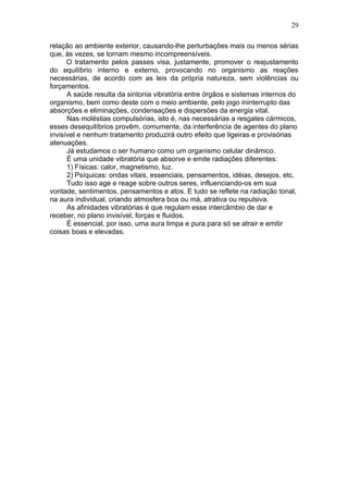 29

relação ao ambiente exterior, causando-lhe perturbações mais ou menos sérias
que, às vezes, se tornam mesmo incompreensíveis.
      O tratamento pelos passes visa, justamente, promover o reajustamento
do equilíbrio interno e externo, provocando no organismo as reações
necessárias, de acordo com as leis da própria natureza, sem violências ou
forçamentos.
      A saúde resulta da sintonia vibratória entre órgãos e sistemas internos do
organismo, bem como deste com o meio ambiente, pelo jogo ininterrupto das
absorções e eliminações, condensações e dispersões da energia vital.
      Nas moléstias compulsórias, isto é, nas necessárias a resgates cármicos,
esses desequilíbrios provêm, comumente, da interferência de agentes do plano
invisível e nenhum tratamento produzirá outro efeito que ligeiras e provisórias
atenuações.
      Já estudamos o ser humano como um organismo celular dinâmico.
      É uma unidade vibratória que absorve e emite radiações diferentes:
      1) Físicas: calor, magnetismo, luz.
      2) Psíquicas: ondas vitais, essenciais, pensamentos, idéias, desejos, etc.
      Tudo isso age e reage sobre outros seres, influenciando-os em sua
vontade, sentimentos, pensamentos e atos. E tudo se reflete na radiação tonal,
na aura individual, criando atmosfera boa ou má, atrativa ou repulsiva.
      As afinidades vibratórias é que regulam esse intercâmbio de dar e
receber, no plano invisível, forças e fluidos.
      É essencial, por isso, uma aura limpa e pura para só se atrair e emitir
coisas boas e elevadas.
 