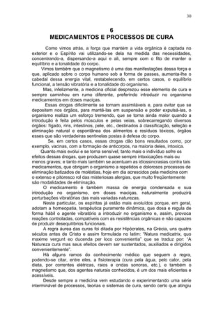 30


                         6
         MEDICAMENTOS E PROCESSOS DE CURA
       Como vimos atrás, a força que mantém a vida orgânica é captada no
exterior e o Espírito vai utilizando-se dela na medida das necessidades,
concentrando-a, dispersando-a aqui e ali, sempre com o fito de manter o
equilíbrio e a tonalidade do corpo.
     Vimos também que o magnetismo é uma das manifestações dessa força e
que, aplicado sobre o corpo humano sob a forma de passes, aumenta-lhe o
cabedal dessa energia vital, restabelecendo, em certos casos, o equilíbrio
funcional, a tensão vibratória e a tonalidade do organismo.
      Mas, infelizmente, a medicina oficial desprezou esse elemento de cura e
sempre caminhou em rumo diferente, preferindo introduzir no organismo
medicamentos em doses maciças.
       Essas drogas dificilmente se tornam assimiláveis e, para evitar que se
depositem nos órgãos, para mantê-las em suspensão e poder expulsá-las, o
organismo realiza um esforço tremendo, que se torna ainda maior quando a
introdução é feita pelos músculos e pelas veias, sobrecarregando diversos
órgãos: fígado, rins, intestinos, pele, etc., destinados à classificação, seleção e
eliminação natural e espontânea dos alimentos e resíduos tóxicos, órgãos
esses que são verdadeiras sentinelas postas à defesa do corpo.
         Se, em certos casos, essas drogas dão bons resultados como, por
exemplo, vacinas, com a formação de anticorpos, na maioria deles, intoxica.
     Quanto mais evolui e se torna sensível, tanto mais o indivíduo sofre os
efeitos dessas drogas, que produzem quase sempre intoxicações mais ou
menos graves; e tanto mais também se acentuam as idiossincrasias contra tais
medicamentos, que obrigam o organismo a repetidos e dolorosos processos de
eliminação batizados de moléstias, hoje em dia acrescidos pela medicina com
o extenso e pitoresco rol das misteriosas alergias, que muito freqüentemente
são modalidades de eliminação.
      O medicamento é também massa de energia condensada e sua
introdução no organismo, em doses maciças, naturalmente produzirá
perturbações vibratórias das mais variadas naturezas.
      Neste particular, os espíritas já estão mais evoluídos porque, em geral,
adotam a homeopatia, terapêutica puramente dinâmica, que dosa e regula de
forma hábil o agente vibratório a introduzir no organismo e, assim, provoca
reações controladas, compatíveis com as resistências orgânicas e não capazes
de produzir desequilíbrios funcionais.
      A regra áurea das curas foi ditada por Hipócrates, na Grécia, uns quatro
séculos antes de Cristo e assim formulada no latim: “Natura medicatrix, quo
maxime vergunt eo ducenda per loco convenientia” que se traduz por: “A
Natureza cura mas seus efeitos devem ser sustentados, auxiliados e dirigidos
convenientemente”.
      Há alguns ramos do conhecimento médico que seguem a regra,
podendo-se citar, entre eles, a fisioterapia (cura pela água, pelo calor, pela
dieta, por correntes elétricas, raios e ondas sonoras, etc.), e também o
magnetismo que, dos agentes naturais conhecidos, é um dos mais eficientes e
acessíveis.
      Desde sempre a medicina vem estudando e experimentando uma série
interminável de processos, teorias e sistemas de cura, sendo certo que atingiu
 
