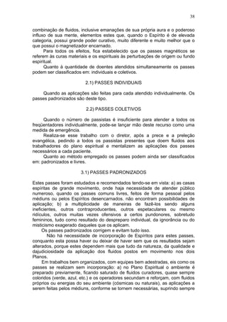 38

combinação de fluidos, inclusive emanações de sua própria aura e o poderoso
influxo de sua mente, elementos estes que, quando o Espírito é de elevada
categoria, possui grande poder curativo, muito diferente e muito melhor que o
que possui o magnetizador encarnado.
      Para todos os efeitos, fica estabelecido que os passes magnéticos se
referem às curas materiais e os espirituais às perturbações de origem ou fundo
espiritual.
      Quanto à quantidade de doentes atendidos simultaneamente os passes
podem ser classificados em: individuais e coletivos.

                         2.1) PASSES INDIVIDUAIS

    Quando as aplicações são feitas para cada atendido individualmente. Os
passes padronizados são deste tipo.

                         2.2) PASSES COLETIVOS

     Quando o número de passistas é insuficiente para atender a todos os
freqüentadores individualmente, pode-se lançar mão deste recurso como uma
medida de emergência.
     Realiza-se esse trabalho com o diretor, após a prece e a preleção
evangélica, pedindo a todos os passistas presentes que doem fluidos aos
trabalhadores do plano espiritual e mentalizem as aplicações dos passes
necessários a cada paciente.
     Quanto ao método empregado os passes podem ainda ser classificados
em: padronizados e livres.

                       3.1) PASSES PADRONIZADOS

Estes passes foram estudados e recomendados tendo-se em vista: a) as casas
espíritas de grande movimento, onde haja necessidade de atender público
numeroso, quando os passes comuns livres, feitos de forma pessoal pelos
médiuns ou pelos Espíritos desencarnados. não encontram possibilidades de
aplicação; b) a multiplicidade de maneiras de fazê-los sendo alguns
ineficientes, outros contraproducentes, outros espetaculares ou mesmo
ridículos, outros muitas vezes ofensivos a certos pundonores, sobretudo
femininos, tudo como resultado do despreparo individual, da ignorância ou do
misticismo exagerado daqueles que os aplicam.
     Os passes padronizados corrigem e evitam tudo isso.
        Não há necessidade de incorporação de Espíritos para estes passes,
conquanto esta possa haver ou deixar de haver sem que os resultados sejam
alterados, porque estes dependem mais que tudo da natureza, da qualidade e
dajudiciosidade da aplicação dos fluidos postos em movimento nos dois
Planos.
     Em trabalhos bem organizados, com equipes bem adestradas, eis como os
passes se realizam sem incorporação: a) no Plano Espiritual o ambiente é
preparado previamente, ficando saturado de fluidos curadores, quase sempre
coloridos (verde, azul, etc.) e os operadores secundam e reforçam, com fluidos
próprios ou energias do seu ambiente (cósmicas ou naturais), as aplicações a
serem feitas pelos médiuns, conforme se tornem necessárias, suprindo sempre
 