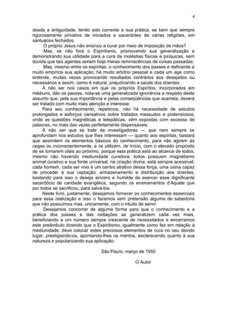 4

desde a antiguidade, tendo sido corrente a sua prática, se bem que sempre
rigorosamente privativa de iniciados e sacerdotes de várias religiões, em
santuários fechados.
      O próprio Jesus não ensinou a curar por meio de imposição de mãos?
      Mas, se não fora o Espiritismo, promovendo sua generalização e
demonstrando sua utilidade para a cura de moléstias fisicas e psíquicas, sem
dúvida que tais agentes seriam hoje meras reminiscências de coisas passadas.
      Mas, mesmo entre os espíritas, o conhecimento dos passes e deficiente e
muito empírica sua aplicação; há muito arbítrio pessoal e cada um age como
entende, muitas vezes provocando resultados contrários aos desejados ou
necessários e assim, como é natural, prejudicando a saúde dos doentes.
      A não ser nos casos em que os próprios Espíritos, incorporados em
médiuns, dão os passes, nota-se uma generalizada ignorância a respeito deste
assunto que, pela sua importância e pelas conseqüências que acarreta, deverá
ser tratado com muito mais atenção e interesse.
      Para seu conhecimento, repetimos, não há necessidade de estudos
prolongados e esforços cansativos sobre tratados massudos e pretensiosos,
onde as questões magnéticas e telepáticas, vêm expostas com excesso de
palavras, no mais das vezes perfeitamente dispensáveis.
      A não ser que se trate de investigadores — que nem sempre se
aprofundam nos estudos que lhes interessam — quanto aos espíritas, bastará
que assimilem os elementos básicos do conhecimento, para não agirem às
cegas ou inconscientemente, e os utilizem, de início, com o elevado propósito
de se tornarem úteis ao próximo, porque esta prática está ao alcance de todos,
mesmo não havendo mediunidade curadora; todos possuem magnetismo
animal curativo e sua fonte universal, na criação divina, está sempre acessível;
cada homem, cada ser vivo é um centro atrativo dessa força, uma usina capaz
de proceder à sua captação, armazenamento e distribuição aos doentes,
bastando para isso o desejo sincero e humilde de exercer esse dignificante
sacerdócio de caridade evangélica, segundo os ensinamentos d’Aquele que
por todos se sacrificou, para salvá-los.
      Neste livro, justamente, desejamos fornecer os conhecimentos essenciais
para essa realização e isso o fazemos sem pretensão alguma de sabedoria
que não possuímos mas, unicamente, com o intuito de servir.
      Desejamos concorrer de alguma forma para que o conhecimento e a
prática dos passes e das radiações se generalizem cada vez mais,
beneficiando a um número sempre crescente de necessitados e encerramos
este preâmbulo dizendo que o Espiritismo, igualmente como fez em relação à
mediunidade, deve colocar estes preciosos elementos de cura no seu devido
lugar, prestigiando-os, apontando-lhes os méritos, esclarecendo quanto à sua
natureza e popularizando sua aplicação.

                                 São Pau/o, março de 1950

                                                  O Autor
 