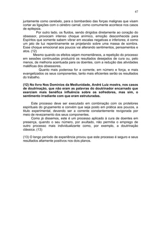 47

juntamente como cerebelo, para o bombardeio das forças malignas que visam
cortar as ligações com o cérebro carnal, como comumente acontece nos casos
de epilepsia.
         Por outro lado, os fluidos, sendo dirigidos diretamente ao coração do
obsessor, provocam intenso choque anímico, emoção desconhecida para
Espíritos que somente sabem vibrar em escalas negativas e inferiores; é como
um jato de luz repentinamente se projetando sobre uma massa de sombra.
Esse choque emocional aos poucos vai alterando sentimentos, pensamentos e
atos. (12)
        Mesmo quando os efeitos sejam momentâneos, a repetição do processo
em sessões continuadas produzirá os resultados desejados de cura ou, pelo
menos, de melhoria acentuada para os doentes, com a redução das atividades
maléficas dos obsessores.
            Quanto mais poderosa for a corrente, em número e força, e mais
evangelizados os seus componentes, tanto mais eficientes serão os resultados
do trabalho.

(12) No livro Nos Domínios da Mediunidade, André Luiz mostra, nos casos
de doutrinação, que não eram as palavras do doutrinador encarnado que
exerciam mais benéfica influência sobre os sofredores, mas sim, o
sentimento irradiante com que eram estruturadas.

       Este processo deve ser executado em combinação com os protetores
espirituais do grupamento e convém que seja posto em prática aos poucos, a
titulo experimental, devendo ser a corrente constantemente revigorada por
meio de revezamento dos seus componentes.
       Como já dissemos, este é um processo aplicado à cura de doentes em
presença, quando o seu número, por avultado, não permitia o emprego de
outro processo mais individualizante como, por exemplo, a doutrinação
clássica. (13)

(13) O longo período de experiência provou que este processo é seguro e seus
resultados altamente positivos nos dois planos.
 