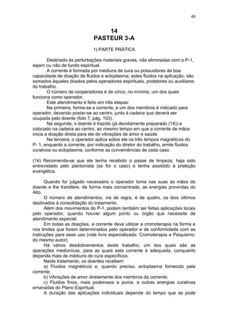 48


                                 14
                             PASTEUR 3-A
                             1) PARTE PRÁTICA

        Destinado às perturbações materiais graves, não eliminadas com o P-1,
sejam ou não de fundo espiritual.
        A corrente é formada por médiuns de cura ou possuidores de boa
capacidade de doação de fluidos e ectoplasma; estes fluidos na aplicação, são
somados àqueles doados pelos operadores espirituais, protetores ou auxiliares
do trabalho.
        O número de cooperadores é de cinco, no mínimo, um dos quais
funciona como operador.
        Este atendimento é feito em três etapas:
        Na primeira, forma-se a corrente, e um dos membros é indicado para
operador, devendo postar-se ao centro, junto à cadeira que deverá ser
ocupada pelo doente (foto 7, pág. 103).
        Na segunda, o doente é trazido (já devidamente preparado (14)) e
colocado na cadeira ao centro, ao mesmo tempo em que a corrente de mãos
inicia a doação direta para ele de vibrações de amor e saúde.
        Na terceira, o operador aplica sobre ele os três tempos magnéticos do
P- 1, enquanto a corrente, por indicação do diretor do trabalho, emite fluidos
curativos ou ectoplasma, conforme as conveniências de cada caso.

(14) Recomenda-se que ele tenha recebido o passe de limpeza, haja sido
entrevistado pelo plantonista (se for o caso) e tenha assistido à preleção
evangélica.

      Quando for julgado necessário o operador toma nas suas as mãos do
doente e lhe transfere, de forma mais concentrada, as energias provindas do
Alto.
      O número de atendimentos, via de regra, é de quatro, os dois últimos
destinados à consolidação do tratamento.
      Além dos movimentos do P-1, podem também ser feitas aplicações locais
pelo operador, quando houver algum ponto ou órgão que necessite de
atendimento especial.
      Em todas as doações, a corrente deve utilizar a cromoterapia na forma e
nos limites que forem determinados pelo operador e de conformidade com as
instruções para esse uso (vide livro especializado: Cromoterapia e Psiquismo,
do mesmo autor).
      Há vários desdobramentos deste trabalho, um dos quais são as
operações mediúnicas, para as quais esta corrente é adequada, conquanto
dependa mais de médiuns de cura específicos.
      Neste tratamento, os doentes recebem:
      a) Fluidos magnéticos e, quando preciso, ectoplasma fornecido pela
corrente;
      b) Vibrações de amor diretamente dos membros da corrente;
      c) Fluidos finos, mais poderosos e puros, e outras energias curativas
emanadas do Plano Espiritual.
      A duração das aplicações individuais depende do tempo que se pode
 