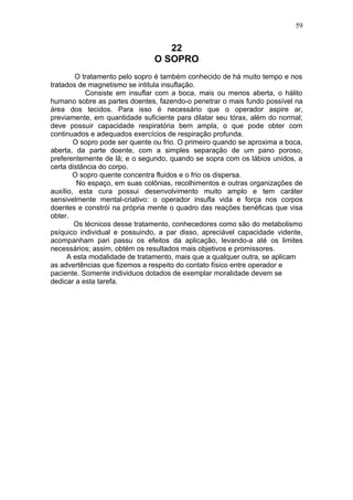 59


                                   22
                                O SOPRO
        O tratamento pelo sopro é também conhecido de há muito tempo e nos
tratados de magnetismo se intitula insuflação.
            Consiste em insuflar com a boca, mais ou menos aberta, o hálito
humano sobre as partes doentes, fazendo-o penetrar o mais fundo possível na
área dos tecidos. Para isso é necessário que o operador aspire ar,
previamente, em quantidade suficiente para dilatar seu tórax, além do normal;
deve possuir capacidade respiratória bem ampla, o que pode obter com
continuados e adequados exercícios de respiração profunda.
        O sopro pode ser quente ou frio. O primeiro quando se aproxima a boca,
aberta, da parte doente, com a simples separação de um pano poroso,
preferentemente de lã; e o segundo, quando se sopra com os lábios unidos, a
certa distância do corpo.
        O sopro quente concentra fluidos e o frio os dispersa.
         No espaço, em suas colônias, recolhimentos e outras organizações de
auxílio, esta cura possui desenvolvimento muito amplo e tem caráter
sensivelmente mental-criativo: o operador insufla vida e força nos corpos
doentes e constrói na própria mente o quadro das reações benéficas que visa
obter.
        Os técnicos desse tratamento, conhecedores como são do metabolismo
psíquico individual e possuindo, a par disso, apreciável capacidade vidente,
acompanham pari passu os efeitos da aplicação, levando-a até os limites
necessários; assim, obtém os resultados mais objetivos e promissores.
      A esta modalidade de tratamento, mais que a qualquer outra, se aplicam
as advertências que fizemos a respeito do contato físico entre operador e
paciente. Somente individuos dotados de exemplar moralidade devem se
dedicar a esta tarefa.
 
