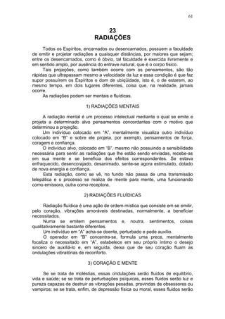 61


                                  23
                              RADIAÇÕES
     Todos os Espíritos, encarnados ou desencarnados, possuem a faculdade
de emitir e projetar radiações a quaisquer distâncias, por maiores que sejam;
entre os desencarnados, como é óbvio, tal faculdade é exercida livremente e
em sentido amplo, por ausência do entrave natural, que é o corpo físico.
     Tais projeções, como também ocorre com os pensamentos, são tão
rápidas que ultrapassam mesmo a velocidade da luz e essa condição é que faz
supor possuírem os Espíritos o dom de ubiqüidade, isto é, o de estarem, ao
mesmo tempo, em dois lugares diferentes, coisa que, na realidade, jamais
ocorre.
     As radiações podem ser mentais e fluídicas.

                          1) RADIAÇÕES MENTAIS

     A radiação mental é um processo intelectual mediante o qual se emite e
projeta a determinado alvo pensamentos concordantes com o motivo que
determinou a projeção.
     Um indivíduo colocado em “A”, mentalmente visualiza outro indivíduo
colocado em “B” e sobre ele projeta, por exemplo, pensamentos de força,
coragem e confiança.
     O indivíduo alvo, colocado em “B”, mesmo não possuindo a sensibilidade
necessária para sentir as radiações que lhe estão sendo enviadas, recebe-as
em sua mente e se beneficia dos efeitos correspondentes. Se estava
enfraquecido, desencorajado, desanimado, sente-se agora estimulado, dotado
de nova energia e confiança.
      Esta radiação, como se vê, no fundo não passa de uma transmissão
telepática e o processo se realiza de mente para mente, uma funcionando
como emissora, outra como receptora.

                         2) RADIAÇÕES FLUÍDICAS

      Radiação fluídica é uma ação de ordem mística que consiste em se emitir,
pelo coração, vibrações amoráveis destinadas, normalmente, a beneficiar
necessitados.
      Numa se emitem pensamentos e, noutra, sentimentos, coisas
qualitativamente bastante diferentes.
      Um indivíduo em “A” acha-se doente, perturbado e pede auxílio.
      O operador em “B” concentra-se, formula uma prece, mentalmente
focaliza o necessitado em “A”, estabelece em seu próprio íntimo o desejo
sincero de auxiliá-lo e, em seguida, deixa que de seu coração fluam as
ondulações vibratórias de reconforto.

                           3) CORAÇÃO E MENTE

     Se se trata de moléstias, essas ondulações serão fluidos de equilíbrio,
vida e saúde; se se trata de perturbações psíquicas, esses fluidos serão luz e
pureza capazes de destruir as vibrações pesadas, provindas de obsessores ou
vampiros; se se trata, enfim, de depressão física ou moral, esses fluidos serão
 