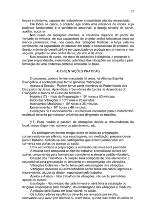62

forças e otimismo, capazes de restabelecer a tonalidade vital do necessitado.
      Em todos os casos, o coração age como uma emissora de ondas, cuja
potência fundamental é o sentimento amorável, o desejo sincero de servir,
auxiliar, socorrer.
      Nos casos de radiações mentais, a eficiência depende do poder de
vontade do emissor, de sua capacidade de projetar ondas telepáticas mais ou
menos poderosas; mas, nos casos das radiações fluídicas, a força está no
sentimento, na capacidade do emissor em sentir a necessidade do próximo, no
desejo ardente de beneficiá-lo e na capacidade de produzir em si mesmo e, em
seguida, projetar ao alvo ondas de luz, de vida e de amor.
      Nas sessões de curas, por meio de radiações à distância, o processo é
sempre engrandecido, avolumado, pela força das vibrações em conjunto e pela
formação de uma poderosa corrente emissora de base.

                        4) ORIENTAÇÕES PRATICAS

      O processo, como o temos executado há anos, na Aliança Espírita
Evangélica, é conhecido pelo termo genérico “Vibrações”.
      Acesso à Sessão - Podem tomar parte membros da Fraternidade dos
Discípulos de Jesus, Aprendizes e Servidores da Escola de Aprendizes do
Evangelho e alunos do Curso de Médiuns.
      Horário (17) - Início da Preparação = 10º horas e 00 minutos.
      Início das Vibrações = 10º horas e 20 minutos.
      Intercâmbio Mediúnico = 10º horas e 35 minutos.
      Encerramento = 10º horas e 40 minutos.
      Condições de Funcionamento - Os médiuns escalados para o intercâmbio
espiritual deverão permanecer próximos aos dirigentes do trabalho.

      (17) Esse horário é passivo de alterações devido a circunstâncias de
local, tempo disponível, número de atendimento, etc.

       Os participantes devem chegar antes do início da preparação,
conservando-se em silêncio, nos seus lugares, em meditação, preparando-se
para o trabalho. Solicita-se aos participantes que evitem permanecer em
conversa nas portas de acesso ao salão.
      Uma vez iniciada a preparação, a admissão não mais será permitida.
      A música será adequada ao tipo de trabalho; a tonalidade deverá ser
suave, concorrendo para harmonizar o ambiente e elevar o padrão vibratório.
      Direção dos Trabalhos - A direção será composta de dois elementos: o
responsável pela preparação do ambiente e o encarregado das vibrações.
      Vibrações Coletivas - Serão feitas pelo encarregado das vibrações.
      Vibrações especiais ou extraordinárias serão feitas em casos urgentes e
imprevisíveis, ajuízo do diretor responsável pelo trabalho.
      Apelos e Avisos - Nos trabalhos de vibrações, não serão permitidos
apelos ou avisos.
      Escalação - No princípio de cada trimestre, será feita a escalação do
dirigente responsável pelo trabalho, do encarregado das vibrações e médiuns.
      A relação será fixada em local visível, no salão.
      Os colaboradores escolhidos deverão ser avisados por escrito,
renovando-se o aviso por telefone ou outro meio, quinze dias antes do início do
 