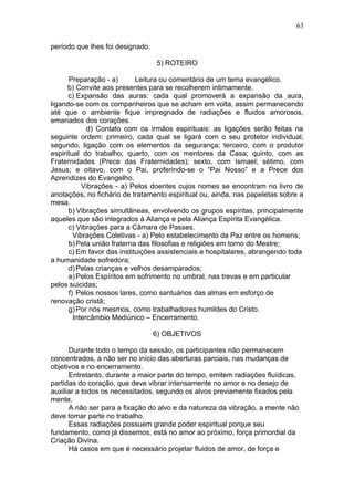 63

período que lhes foi designado.

                                  5) ROTEIRO

      Preparação - a)       Leitura ou comentário de um tema evangélico.
      b) Convite aos presentes para se recolherem intimamente.
      c) Expansão das auras: cada qual promoverá a expansão da aura,
ligando-se com os companheiros que se acham em volta, assim permanecendo
até que o ambiente fique impregnado de radiações e fluidos amorosos,
emanados dos corações.
             d) Contato com os irmãos espirituais: as ligações serão feitas na
seguinte ordem: primeiro, cada qual se ligará com o seu protetor individual;
segundo, ligação com os elementos da segurança; terceiro, com o produtor
espiritual do trabalho; quarto, com os mentores da Casa; quinto, com as
Fraternidades (Prece das Fraternidades); sexto, com Ismael; sétimo, com
Jesus; e oitavo, com o Pai, proferindo-se o “Pai Nosso” e a Prece dos
Aprendizes do Evangelho.
           Vibrações - a) Pelos doentes cujos nomes se encontram no livro de
anotações, no fichário de tratamento espiritual ou, ainda, nas papeletas sobre a
mesa.
      b) Vibrações simultâneas, envolvendo os grupos espíritas, principalmente
aqueles que são integrados à Aliança e pela Aliança Espírita Evangélica.
      c) Vibrações para a Câmara de Passes.
        Vibrações Coletivas - a) Pelo estabelecimento da Paz entre os homens;
      b) Pela união fraterna das filosofias e religiões em torno do Mestre;
      c) Em favor das instituições assistenciais e hospitalares, abrangendo toda
a humanidade sofredora;
      d) Pelas crianças e velhos desamparados;
      e) Pelos Espíritos em sofrimento no umbral, nas trevas e em particular
pelos suicidas;
      f) Pelos nossos lares, como santuários das almas em esforço de
renovação cristã;
      g) Por nós mesmos, como trabalhadores humildes do Cristo.
        Intercâmbio Mediúnico – Encerramento.

                                  6) OBJETIVOS

      Durante todo o tempo da sessão, os participantes não permanecem
concentrados, a não ser no início das aberturas parciais, nas mudanças de
objetivos e no encerramento.
      Entretanto, durante a maior parte do tempo, emitem radiações fluídicas,
partidas do coração, que deve vibrar intensamente no amor e no desejo de
auxiliar a todos os necessitados, segundo os alvos previamente fixados pela
mente.
      A não ser para a fixação do alvo e da natureza da vibração, a mente não
deve tomar parte no trabalho.
      Essas radiações possuem grande poder espiritual porque seu
fundamento, como já dissemos, está no amor ao próximo, força primordial da
Criação Divina.
      Há casos em que é necessário projetar fluidos de amor, de força e
 