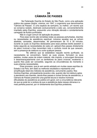 68


                              24
                       CÂMARA DE PASSES
          Na Federação Espírita do Estado de São Paulo, como uma aplicação
prática dos passes diretos, criamos, em 1947, o organismo que denominamos
“Câmara de Passes”. É uma espécie de santuário, ou melhor, um recinto que
se conserva isolado, destinado exclusivamente a este uso, convenientemente
imantado pelos Espíritos, possuindo uma vibração elevada e constantemente
carregado de fluidos purificados.
        Não é o lugar comum de aplicação de passes.
        Para esse recinto são remetidas todas as pessoas perturbadas, doentes
ou necessitadas de assistência espiritual, inclusive aquelas que se acham
abatidas, cansadas, desanimadas. Ali permanecem de 15 a 30 minutos,
durante os quais os Espíritos destacados para essa piedosa tarefa assistem a
todos segundo as necessidades de cada um: aplicam-lhes passes diretamente
do plano invisível e lhes transmitem todo o conforto moral de que carecem,
sem a presença de médiuns ou outra qualquer pessoa.
               No silêncio que se estabelece naquele recinto purificado, os
necessitados se concentram, fazem as suas preces, formulam os seus
pedidos, muitas vezes de ordem material, não importa, e comungam fervorosa
e desembaraçadamente com os benfeitores do plano invisível, recebendo o
quanto lhes pode ser concedido, segundo as circunstâncias do momento e
suas próprias necessidades.
        Esse processo, que já vem sendo adotado em muitas casas espíritas do
Estado e do País, tem dado os melhores resultados e representa uma
simplificação ideal dos métodos de assistência, comumente usados. Nos
Centros Espíritas, principalmente durante o dia, quando não há médiuns aptos
a atenderem aos doentes, dando-lhes passes e outras formas de assistência, a
Câmara de Passes preenche uma grande lacuna e resolve inúmeras
dificuldades de assistência ao público em geral, com a circunstância relevante
de que se pode ter a certeza de que a assistência dada nessas câmaras é a
mais perfeita possível, por vir diretamente dos Espíritos protetores.
 