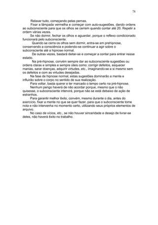78

       Relaxar tudo, começando pelas pernas.
       Fixar a lâmpada vermelha e começar com auto-sugestões, dando ordens
ao subconsciente para que os olhos se cerrem quando contar até 20. Repetir a
ordem várias vezes.
       Se não dormir, fechar os olhos e aguardar, porque o reflexo condicionado
funcionará pelo subconsciente.
        Quando se cerra os olhos sem dormir, entra-se em prehipnose,
conservando a consciência e podendo-se continuar a agir sobre o
subconsciente até a hipnose normal.
        De outras vezes, bastará deitar-se e começar a contar para entrar nesse
estado.
        Na pré-hipnose, convém sempre dar ao subconsciente sugestões ou
ordens claras e simples e sempre úteis como: corrigir defeitos, esquecer
manias, sarar doenças, adquirir virtudes, etc., imaginando-se a si mesmo sem
os defeitos e com as virtudes desejadas.
       Na fase de hipnose normal, estas sugestões dominarão a mente e
influirão sobre o corpo no sentido de sua realização.
       Para voltar, basta querer e ter marcado o tempo certo na pré-hipnose.
       Nenhum perigo haverá de não acordar porque, mesmo que o não
quisesse, o subconsciente intervirá, porque não se está debaixo de ação de
estranhos.
       Para garantir melhor êxito, convém, mesmo durante o dia, antes do
exercício, fixar a mente no que se quer fazer, para que o subconsciente tome
nota e não intervenha no momento certo, utilizando seus próprios elementos de
arquivo.
       No caso de vícios, etc., se não houver sinceridade e desejo de livrar-se
deles, não haverá êxito no trabalho.
 