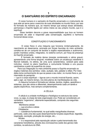 9


                         1
         O SANTUÁRIO DO ESPÍRITO ENCARNADO
      O corpo humano é o santuário do Espírito encarnado e o instrumento de
que este se serve para o exercício de suas atividades no mundo físico; por isso
foi formado de maneira que, ao mesmo tempo que exerça essas atividades,
permaneça o Espírito ligado por vários meios ao seu próprio mundo, que é o
espiritual.
        Disso também decorre a grave responsabilidade que toca ao homem
encarnado de zelar e responder pela conservação, equilíbrio e harmonia
funcional desse corpo.

                   CONSTITUIÇÃO E FUNCIONAMENTO

          O corpo físico é uma máquina que funciona ininterruptamente, do
nascimento ao desencarne, acionada por forças hauridas do meio ambiente;
constitui-se de um conjunto de tecidos e órgãos especializados e autônomos,
porém mantidos unidos, integrados, no sistema comum, por força da presença
do Espírito encarnado.
         É formado de matéria densa (energia condensada a vários graus),
apresentando uma forma tangível, modelada sobre um arcabouço resistente e
flexível rodeado, no etéreo, de uma aura característica, variável para cada
indivíduo, visível no plano hiperfísico e comumente limitada a uns poucos
centímetros a partir da superfície do corpo.
     Para sua integração no meio ambiente possui o Espírito encarnado os
órgãos materiais dos sentidos: visão, audição, tato, paladar e olfato. Por meio
deles toma conhecimento do que se passa a seu redor, no mundo físico e, por
intermédio do perispírito
— que é o corpo espiritual — liga-se com o mundo invisível ficando, assim,
apto a agir, ao mesmo tempo, nos dois planos de manifestações da vida.
      A máquina humana é formada por células, tecidos, órgãos, aparelhos e
sistemas, que são vários e diferentes, desempenhando cada um tarefa e
papéis específicos, mas sempre complementares.

                                  A CÉLULA

      A célula é a unidade morfológica e fisiológica na estrutura dos seres
vivos, ou seja, é a base de toda organização viva. Pode ser considerada um
verdadeiro “organismo”, altamente especializado, composto dos seguintes
elementos:
      Membrana celular
      — que envolve a célula
      Citoplasma
      — substância fundamental, na qual estão mergulhadas diversas
partículas, cada uma das quais desempenhando funções específicas: digestão,
respiração, excreção, produção de energia, etc...
      Núcleo
      — é o responsável pela reprodução celular e pela transmissão dos
caracteres hereditários, através dos cromossomos (sede dos genes) nele
contidos, na estrutura do DNA.
 