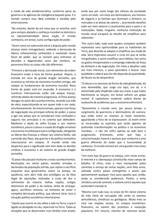 e modo de vida antidemocrático, conforme apraz ao
governo e às agências de inteligência daquele povo. E o
mundo compra essa ideia enlatada e vendida pelo
americanismo.
"No entanto, diante da era nova que se avizinha, será
para sempre abalada a confiança mundial no domínio e
na representatividade dessa nação. O mundo
conhecerá, em breve, outra configuração de poder.
''Assim como no submundo astral a disputa pelo mando
alcança níveis inimagináveis, exibindo a derrocada de
líderes milenarmente conhecidos e revelando novos
focos de poder, que se reúnem para enfrentar os
decaídos e degenerados seres das sombras, no
panorama físico as coisas não são diferentes.
"Primeiro a derrocada moral, com elementos da ordem
financeira vindo à tona de forma gradual. Depois, a
entrada em cena do grande dragão vermelho, que
arrastará as estrelas da economia mundial consigo, até
solapar os fundamentos da economia mundial. Nova
frente de poder está em ascensão. A economia e o
comércio internacionais estão sob ataque maciço,
sofrendo abalos de maneira progressiva. A China avança
devagar no palco dos acontecimentos, levando sua mão
de obra, especializando-se em quase tudo e em nada,
simultaneamente. Ao mesmo tempo, aparece com força
de negociação nas principais esferas do poder, e passa
a agir nos países que se consideram mais civilizados e
seguros nos princípios e no sistema que defendem.
Mediante o abalo da velha Europa e seu sistema
econômico, pouco a pouco a cauda do dragão arrastará
a economia mundial para outra configuração, obrigando
os líderes das finanças a refazer seu sistema falido, sob
a pressão dos fatos, das guerras e da política monetária
internacional em colapso. O mundo ainda não
despertou para o significado nem tem dado os devidos
créditos à economia e ao sistema do grande dragão
vermelho.
"O povo não passará incólume a esses acontecimentos.
Revoluções em vários países, revoltas armadas e
declaradas da população sofrida, que rejeita o sacrifício
enquanto seus governantes vivem na pompa, na
opulência, sem abrir mão dos privilégios ou da fatia
ilegal de aquisições realizadas à custa de dor e
sofrimento da maioria. Velhas nações, antigos
detentores do poder e da realeza, terão de amargar,
agora, sacrifícios imensos, na tentativa de evitar a
completa derrocada política, que oferece sério risco à
situação político-econômica internacional.
"Aquilo que ocorre no céu afeta a vida na Terra; o que é
ligado ou desligado no céu, repercute na Terra. Todas as
situações que se desenrolam num âmbito mais amplo,
ainda que por vezes longe dos olhares da sociedade
como um todo - em meio aos dominadores, aos homens
de negócio e às famílias que dominam o dinheiro, os
mercados e as bolsas de valores -, acarretarão desafios
cada vez mais severos e causticantes para o povo e as
instituições. Nada, ninguém, nenhuma instituição do
mundo atual escapará ao desafio de simplificar para
sobreviver.
"Por outro lado, todo esse quadro complexo também
representa uma oportunidade para os habitantes da
Terra, que deverão se adaptar e simplificar seu modo de
vida. Será imperativo assumir a crise em que se verão
mergulhados, e assim modificar seus hábitos, tais como
os gastos irresponsáveis e o emprego indevido da força
do dinheiro e da negociação. Em meio a desafios cada
vez mais intensos, o povo aprenderá a buscar mais
qualidade e saberá que ela não depende da quantidade,
do fausto ou do desperdício.
"O abuso e os excessos da forma de vida globalizada, do
luxo desmedido, que surge ora aqui, ora ali, e é
alimentado pelo dispêndio cada vez maior a que todos
febrilmente se lançam, em breve sofrerá um golpe
mortal. O capitalismo ocidental cederá diante da
avalanche de problemas que a economia enfrentará.
"Novamente o mundo verá, por pouco tempo, o
surgimento de guerreiros e dominadores de outrora,
que estão entre os viventes já neste momento,
aguardando a hora de se expressarem. Já vivem entre
os encarnados os espíritos que serão agentes de
profundas transformações na política e na economia
mundiais - e não me refiro apenas ao lado bom e
progressista. Entretanto, antes que haja a
conscientização, haverá o excesso que conduzirá a uma
guerra diferente de todas que a humanidade já
conheceu. O mundo entrará em uma grande crise antes
de melhorar.
"Um novo tipo de guerra se esboça, com novas armas.
A internet e o ciberespaço constituirão novo campo de
batalha. O clima, mais e mais manipulado pelos
cientistas a serviço de certas nações, será feito arma,
utilizada contra países emergentes e povos que
apresentarem qualquer risco para aqueles que, então,
ainda se considerarão poderosos. Porém, a arma
climática sairá de controle, e voltará contra aqueles que
pretendem manejá-la.
"Mesmo com tudo isso, os sinais do fim deste sistema
de vida cheio de corrupção não serão os eventos
atmosféricos, climáticos ou geológicos. Muito mais se
verá nas reações sociais, no colapso econômico-
financeiro, no vaivém dos protestos e revolução
populares. Em resumo, eventos de natureza social,
 