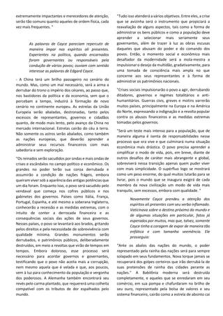 extremamente impactantes e merecedores de atenção,
serão tão comuns quanto aqueles de ordem física, cada
vez mais frequentes. "
As palavras de Cayce pareciam repercutir de
maneira ímpar nos espíritos ali presentes.
Experientes na política, quando encarnados
foram governantes ou responsáveis pela
condução de vários povos; ouviam com sentido
interesse as palavras de Edgard Cayce.
- A China terá um brilho passageiro no cenário do
mundo. Mas, como um mal necessário, será a arma a
derrubar do trono o império dos césares, ao passo que,
nos bastidores da política e da economia, sem que o
percebam a tempo, induzirá à formação de novo
cenário no continente europeu. As estrelas da União
Europeia serão abaladas, destronadas, tanto pelos
excessos de representantes, governos e cidadãos
quanto, de modo mais lento, pelo avanço da China no
mercado internacional. Estrelas cairão do céu à terra.
Não somente os astros serão abalados, como também
as nações europeias, que deverão aprender a
administrar seus recursos financeiros com mais
sabedoria e sem exploração.
"Os reinados serão sacudidos por ondas e mais ondas de
crises e escândalos no campo político e econômico. Os
grandes no poder terão sua coroa derrubada e
assumirão a condição de nações frágeis, embora
queiram viver sob a aparência das antigas potências que
um dia foram. Enquanto isso, o povo será sacudido pelo
vendaval que começa nos cofres públicos e nos
gabinetes dos governos. Países como Itália, França,
Portugal, Espanha, e até mesmo a soberana Inglaterra,
conhecerão a recessão e as medidas extremas, com o
intuito de conter a derrocada financeira e as
consequências sociais das ações de seus governos.
Nesses países, o povo se levantará aos brados, gritando
pelos direitos e pela necessidade de sobrevivência com
qualidade mínima. Grandes monumentos serão
derrubados, e patrimônios públicos, deliberadamente
destruídos, em meio a revoltas que virão de tempos em
tempos. Embora doloroso, esse processo será
necessário para acordar governos e governantes,
testificando que o povo não aceita mais a corrupção,
nem mesmo aquela que é velada e que, aos poucos,
vem à luz para conhecimento da população e vergonha
dos poderosos. A Alemanha também encontrará seu
revés pelo carma plantado, que requererá uma colheita
compatível com os tributos de dor espalhados pelo
mundo.
"Tudo isso atenderá a vários objetivos. Entre eles, a crise
que se avizinha será o instrumento que propiciará a
reavaliação de alguns aspectos, tais como a forma de
administrar os bens públicos e como a população deve
aprender a selecionar mais seriamente seus
governantes, além de trazer à luz as obras escusas
daqueles que abusam do poder e do comando dos
povos. Então, o momento social e econômico mais
desafiador da modernidade será a mola-mestra a
impulsionar o desejo da multidão, gradativamente, para
uma tomada de consciência mais ampla no que
concerne aos seus representantes e à forma de
administrar os patrimônios nacionais.
"Crises sociais impulsionarão o povo a agir, derrubando
ditadores, governos e regimes totalitários e anti-
humanitários. Guerras civis, greves e motins varrerão
muitos países, principalmente na Europa e na América
do Norte, expressando a indignação e a revolta popular
contra os abusos financeiros e as medidas extremas
tomadas pelos governos.
"Será um teste mais intenso para a população, que de
maneira alguma é isenta de responsabilidades nesse
processo que ora vive e que culminará numa situação
econômica mais drástica. O povo precisa aprender a
simplificar o modo de vida, pois, em breve, diante de
outros desafios de caráter mais abrangente e global,
sobreviverá nessa transição apenas quem puder viver
com mais simplicidade. O supérfluo logo se mostrará
como um peso enorme, do qual muitos lutarão para se
livrar, pois o mundo que se inaugura exigirá de cada
membro da nova civilização um modo de vida mais
tranquilo, sem excessos, embora com qualidade. "
Novamente Cayce prendeu a atenção dos
espíritos ali presentes com seu verbo inflamado.
Vaticinava sobre o destino próximo do mundo e
de algumas situações em particular, fatos já
esperados por muitos, mas que, talvez, somente
Cayce tinha a coragem de expor de maneira tão
enfática e com tamanha veemência. Ele
prosseguia:
“Ante os abalos das nações do mundo, o poder
representado pela rainha das nações será para sempre
solapado em seus fundamentos. Nova Iorque jamais se
recuperará dos golpes certeiros que irão derrubá-la de
suas pretensões de rainha das cidades perante as
nações." A Babilônia moderna será destruída
completamente, e aqueles que se enredaram em seu
comércio, em sua pompa e chafurdaram no brilho de
seu ouro, representado pela bolsa de valores e seu
sistema financeiro, cairão como a estrela de absinto cai
 
