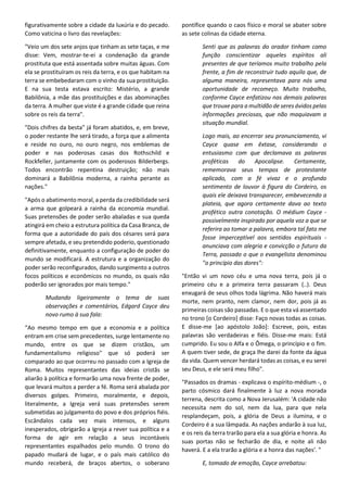 figurativamente sobre a cidade da luxúria e do pecado.
Como vaticina o livro das revelações:
"Veio um dos sete anjos que tinham as sete taças, e me
disse: Vem, mostrar-te-ei a condenação da grande
prostituta que está assentada sobre muitas águas. Com
ela se prostituíram os reis da terra, e os que habitam na
terra se embebedaram com o vinho da sua prostituição.
E na sua testa estava escrito: Mistério, a grande
Babilônia, a mãe das prostituições e das abominações
da terra. A mulher que viste é a grande cidade que reina
sobre os reis da terra".
"Dois chifres da besta" já foram abatidos, e, em breve,
o poder restante lhe será tirado, a força que a alimenta
e reside no ouro, no ouro negro, nos emblemas de
poder e nas poderosas casas dos Rothschild e
Rockfeller, juntamente com os poderosos Bilderbergs.
Todos encontrão repentina destruição; não mais
dominará a Babilônia moderna, a rainha perante as
nações."
"Após o abatimento moral, a perda da credibilidade será
a arma que golpeará a rainha da economia mundial.
Suas pretensões de poder serão abaladas e sua queda
atingirá em cheio a estrutura política da Casa Branca, de
forma que a autoridade do país dos césares será para
sempre afetada, e seu pretendido poderio, questionado
definitivamente, enquanto a configuração de poder do
mundo se modificará. A estrutura e a organização do
poder serão reconfigurados, dando surgimento a outros
focos políticos e econômicos no mundo, os quais não
poderão ser ignorados por mais tempo."
Mudando ligeiramente o tema de suas
observações e comentários, Edgard Cayce deu
novo rumo à sua fala:
“Ao mesmo tempo em que a economia e a política
entram em crise sem precedentes, surge lentamente no
mundo, entre os que se dizem cristãos, um
fundamentalismo religioso" que só poderá ser
comparado ao que ocorreu no passado com a Igreja de
Roma. Muitos representantes das ideias cristãs se
aliarão à política e formarão uma nova frente de poder,
que levará muitos a perder a fé. Roma será abalada por
diversos golpes. Primeiro, moralmente, e depois,
literalmente, a Igreja verá suas pretensões serem
submetidas ao julgamento do povo e dos próprios fiéis.
Escândalos cada vez mais intensos, e alguns
inesperados, obrigarão a Igreja a rever sua política e a
forma de agir em relação a seus incontáveis
representantes espalhados pelo mundo. O trono do
papado mudará de lugar, e o país mais católico do
mundo receberá, de braços abertos, o soberano
pontífice quando o caos físico e moral se abater sobre
as sete colinas da cidade eterna.
Senti que as palavras do orador tinham como
função conscientizar aqueles espíritos ali
presentes de que teríamos muito trabalho pela
frente, a fim de reconstruir tudo aquilo que, de
alguma maneira, representava para nós uma
oportunidade de recomeço. Muito trabalho,
conforme Cayce enfatizou nas demais palavras
que trouxe para a multidão de seres ávidos pelas
informações preciosas, que não maquiavam a
situação mundial.
Logo mais, ao encerrar seu pronunciamento, vi
Cayce quase em êxtase, considerando o
entusiasmo com que declamava as palavras
proféticas do Apocalipse. Certamente,
rememorava seus tempos de protestante
aplicado, com a fé vivaz e o profundo
sentimento de louvor à figura do Cordeiro, os
quais ele deixava transparecer, embevecendo a
plateia, que agora certamente dava ao texto
profético outra conotação. O médium Cayce -
possivelmente inspirado por aquela voz a que se
referira ao tomar a palavra, embora tal fato me
fosse imperceptível aos sentidos espirituais -
anunciava com alegria e convicção o futuro da
Terra, passado o que o evangelista denominou
"o princípio das dores":
"Então vi um novo céu e uma nova terra, pois já o
primeiro céu e a primeira terra passaram (..). Deus
enxugará de seus olhos toda lágrima. Não haverá mais
morte, nem pranto, nem clamor, nem dor, pois já as
primeiras coisas são passadas. E o que esta vá assentado
no trono [o Cordeiro] disse: Faço novas todas as coisas.
E disse-me [ao apóstolo João]: Escreve, pois, estas
palavras são verdadeiras e fiéis. Disse-me mais: Está
cumprido. Eu sou o Alfa e o Ômega, o princípio e o fim.
A quem tiver sede, de graça lhe darei da fonte da água
da vida. Quem vencer herdará todas as coisas, e eu serei
seu Deus, e ele será meu filho".
"Passados os dramas - explicava o espírito-médium -, o
parto cósmico dará finalmente à luz a nova morada
terrena, descrita como a Nova Jerusalém: 'A cidade não
necessita nem do sol, nem da lua, para que nela
resplandeçam, pois, a glória de Deus a ilumina, e o
Cordeiro é a sua lâmpada. As nações andarão à sua luz,
e os reis da terra trarão para ela a sua glória e honra. As
suas portas não se fecharão de dia, e noite ali não
haverá. E a ela trarão a glória e a honra das nações'. "
E, tomado de emoção, Cayce arrebatou:
 