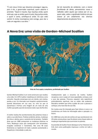 “É com Jesus Cristo que devemos prosseguir seguros,
pois é ele, o governador espiritual, quem adverte e
promete: "Quem é injusto, faça injustiça ainda; quem
está sujo, suje-se ainda; quem é justo, faça justiça ainda;
e quem é santo, santifique-se ainda. Eis que cedo
venho! A minha recompensa está comigo, para dar a
cada um segundo a sua obra. "
Saí de mansinho do ambiente, com a mente
fervilhando de ideias, pensamentos novos e
reflexões sobre aquilo que estava por vir ou,
quem sabe, sobre o significado histórico do que
estava já em andamento nos diversos
departamentos do planeta Terra.
A Nova Era: uma visão de Gordon-Michael Scallion
Vista da Terra após o cataclismo, profetizado por Scallion
Gordon-Michael Scallion é um norte-americano que recebeu
uma visão. Em 1979, Scallion trabalhava em eletrônica como
consultor. Quando conversava com um cliente, sem motivo,
perdeu a voz. Foi internado num hospital e posteriormente,
quando descansava em sua casa, viu uma luz que se
aproximava e formou uma imagem de um rosto de uma
mulher que pediu que ele escrevesse tudo o que ela lhe diria.
A mulher revelou-lhe acontecimentos dos próximos meses e
sobre a sua vida futura. Predisse acidentes aéreos, mudanças
do clima e alertou para o aumento de terramotos. Também
disse que em 1980 começariam as mudanças drásticas na
Terra. Mudanças essas que começariam com terramotos,
erupções vulcânicas e maremotos. Nos anos 90 esses
fenômenos se repetiram em todo o planeta aumentando a
frequência e intensidade a cada ano.
Imediatamente após o encontro da mulher, Scallion
recuperou a voz e surgiu um nova capacidade, começou a ver
a aura das pessoas. Procurou esquecer esta experiência
profundamente espiritual, mas as visões não acabaram.
Descobriu também que tinha o poder de curar a pessoas e
começou uma nova fase da sua vida.
Por muitos anos foi chamado para fazer leitura e curas e se
transformou em fonte de informação sobre o passado e o
futuro.
Em 1989 teve uma série de sonhos em que aconteceram em
29 noites consecutivas e que lhe deram como chaves sobre as
mudanças importantes que ocorreriam no planeta.
As previsões de Scallion foram destaque na Fox Television nos
EUA, bem como publicações impressas e online em todo o
mundo.
 