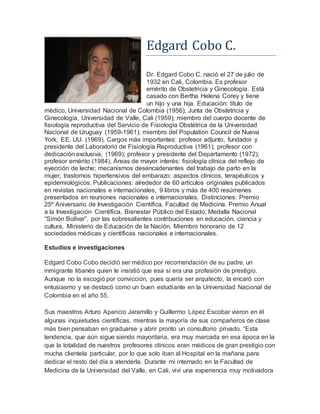 Edgard Cobo C. 
Dr. Edgard Cobo C. nació el 27 de julio de 
1932 en Cali, Colombia. Es profesor 
emérito de Obstetricia y Ginecología. Está 
casado con Bertha Helena Corey y tiene 
un hijo y una hija. Educación: título de 
médico, Universidad Nacional de Colombia (1956); Junta de Obstetricia y 
Ginecología, Universidad de Valle, Cali (1959); miembro del cuerpo docente de 
fisiología reproductiva del Servicio de Fisiología Obstétrica de la Universidad 
Nacional de Uruguay (1959-1961); miembro del Population Council de Nueva 
York, EE. UU. (1969). Cargos más importantes: profesor adjunto, fundador y 
presidente del Laboratorio de Fisiología Reproductiva (1961); profesor con 
dedicación exclusiva, (1969); profesor y presidente del Departamento (1972); 
profesor emérito (1984). Áreas de mayor interés: fisiología clínica del reflejo de 
eyección de leche; mecanismos desencadenantes del trabajo de parto en la 
mujer; trastornos hipertensivos del embarazo: aspectos clínicos, terapéuticos y 
epidemiológicos. Publicaciones: alrededor de 60 artículos originales publicados 
en revistas nacionales e internacionales, 9 libros y más de 400 resúmenes 
presentados en reuniones nacionales e internacionales. Distinciones: Premio 
25º Aniversario de Investigación Científica, Facultad de Medicina. Premio Anual 
a la Investigación Científica, Bienestar Público del Estado; Medalla Nacional 
“Simón Bolívar”, por las sobresalientes contribuciones en educación, ciencia y 
cultura, Ministerio de Educación de la Nación. Miembro honorario de 12 
sociedades médicas y científicas nacionales e internacionales. 
Estudios e investigaciones 
Edgard Cobo Cobo decidió ser médico por recomendación de su padre, un 
inmigrante libanés quien le insistió que esa sí era una profesión de prestigio. 
Aunque no la escogió por convicción, pues quería ser arquitecto, la encaró con 
entusiasmo y se destacó como un buen estudiante en la Universidad Nacional de 
Colombia en el año 55. 
Sus maestros Arturo Aparicio Jaramillo y Guillermo López Escobar vieron en él 
algunas inquietudes científicas, mientras la mayoría de sus compañeros de clase 
más bien pensaban en graduarse y abrir pronto un consultorio privado. “Esta 
tendencia, que aún sigue siendo mayoritaria, era muy marcada en esa época en la 
que la totalidad de nuestros profesores clínicos eran médicos de gran prestigio con 
mucha clientela particular, por lo que solo iban al Hospital en la mañana para 
dedicar el resto del día a atenderla. Durante mi internado en la Facultad de 
Medicina de la Universidad del Valle, en Cali, viví una experiencia muy motivadora 
 