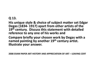 Q 13.    His unique style & choice of subject matter set Edgar Degas (1834- 1917) apart from other artists of the 19th century.  Discuss this statement with detailed reference to any one of his works and Compare briefly your chosen work by Degas with a named painting by another 19th century artist.  Illustrate your answer. 2008 exam paper Art history and Appreciation of Art – Leaving Cert 