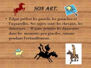 Son art.
• Edgar préfere les pastels, les gouaches et
  l’aquarelles. Ses sujets sont: les chevaux, les
  danseuses… Il aime peindre les danseuses
  dans les moments peu graciles, comme
  pendant l’echauffement.
 