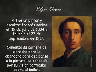 Edgar Degas
 Fue un pintor y
escultor francés nacido
el 19 de julio de 1834 y
falleció el 27 de
septiembre de 1917.
Comenzó su carrera de
derecho pero la
abandono para dedicarse
a la pintura, es conocido
por su visión particular
sobre el ballet.
 