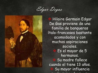 Edgar Degas
 Hilaire Germain Edgar
De Gas proviene de una
familia de banqueros
ítalo-franceses bastante
acomodados y con
muchas aspiraciones
sociales.
 Es el mayor de 5
hermanos.
 Su madre fallece
cuando el tiene 13 años.
 Su mayor influencia
 