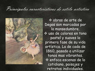 Principales características de estilo artístico
 obras de arte de
Degas son marcadas por
la mansedumbre.
 uso de colores en tono
pastel y suaves la
primera fase de su vida
artística. La de cada de
1860, pasado a utilizar
tonos mas vibrantes.
 enfoca escenas de lo
cotidiano, paisajes y
retratos individuales.
 