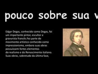 Edgar Degas, conhecido como Degas, foi
um importante pintor, escultor e
gravurista francês.Fez parte do
movimento artístico conhecido como
impressionismo, embora suas obras
possuíssem fortes elementos
do realismo e do Renascimento italiano.
Suas obras, sobretudo da última fase,
apresentam elementos do Modernismo.
 