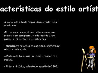 -As obras de arte de Degas são marcadas pela
suavidade.
-No começo de sua vida artística usava cores
suaves e em tom pastel. Na década de 1860,
passou a utilizar tons mais vibrantes.
- Abordagem de cenas do cotidiano, paisagens e
retratos individuais.
-- Pintura de bailarinas, mulheres, concertos e
óperas.
- Pintura histórica, sobretudo a partir de 1860.
racterísticas do estilo artíst
 