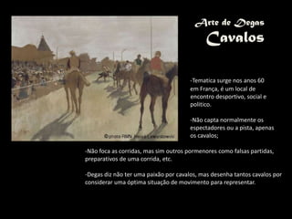Arte de Degas
Cavalos
-Tematica surge nos anos 60
em França, é um local de
encontro desportivo, social e
politico.
-Não capta normalmente os
espectadores ou a pista, apenas
os cavalos;
-Não foca as corridas, mas sim outros pormenores como falsas partidas,
preparativos de uma corrida, etc.
-Degas diz não ter uma paixão por cavalos, mas desenha tantos cavalos por
considerar uma óptima situação de movimento para representar.
 