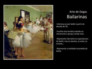 Arte de Degas
Bailarinas
-Interessa-se por ballet a partir da
década de 70;
-Escolhe esta temática devido ao
movimento e porque vende mais.
-Representa não tanto os espectáculos
de ballet, mas os exames, as aulas, os
ensaios,..
-Representa a realidade escondida do
ballet.
 