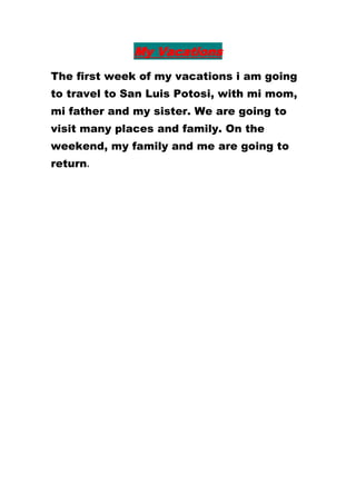My Vacations
The first week of my vacations i am going
to travel to San Luis Potosi, with mi mom,
mi father and my sister. We are going to
visit many places and family. On the
weekend, my family and me are going to
return.
 