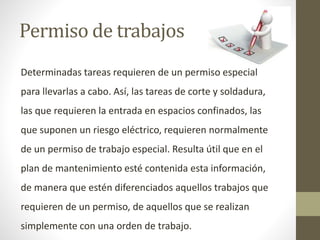 Permiso de trabajos
Determinadas tareas requieren de un permiso especial
para llevarlas a cabo. Así, las tareas de corte y soldadura,
las que requieren la entrada en espacios confinados, las
que suponen un riesgo eléctrico, requieren normalmente
de un permiso de trabajo especial. Resulta útil que en el
plan de mantenimiento esté contenida esta información,
de manera que estén diferenciados aquellos trabajos que
requieren de un permiso, de aquellos que se realizan
simplemente con una orden de trabajo.
 