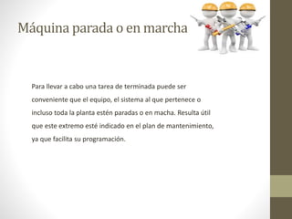 Máquina parada o en marcha
Para llevar a cabo una tarea de terminada puede ser
conveniente que el equipo, el sistema al que pertenece o
incluso toda la planta estén paradas o en macha. Resulta útil
que este extremo esté indicado en el plan de mantenimiento,
ya que facilita su programación.
 