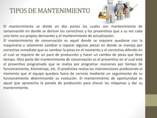 TIPOSDE MANTENIMIENTO
El mantenimiento se divide en dos partes los cuales son mantenimiento de
conservación en donde se derivan los correctivos y los preventivos que a su vez cada
uno tiene sus propias derivantes y el mantenimiento de actualización.
El mantenimiento de conservación es aquel donde se requiere quedarse con la
maquinaria y solamente cambiar o reparar algunas piezas en donde se maneja por
correctivo inmediato que es cambiar la pieza en el momento y el correctivo diferido en
el cual se requiere de un paro de producción y hacer un cambio de pieza que lleve
tiempo. Otra parte del mantenimiento de conservación es el preventivo en el cual está
el preventivo programado que se realiza por programar revisiones por tiempo de
funcionamiento, kilometraje, etc. El predictivo realiza las intervenciones prediciendo el
momento que el equipo quedara fuera de servicio mediante un seguimiento de su
funcionamiento determinando su evolución. El mantenimiento de oportunidad es
aquel que aprovecha la parada de producción para checar las máquinas y dar su
mantenimiento.
 