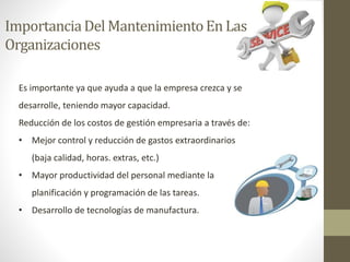 ImportanciaDel MantenimientoEn Las
Organizaciones
Es importante ya que ayuda a que la empresa crezca y se
desarrolle, teniendo mayor capacidad.
Reducción de los costos de gestión empresaria a través de:
• Mejor control y reducción de gastos extraordinarios
(baja calidad, horas. extras, etc.)
• Mayor productividad del personal mediante la
planificación y programación de las tareas.
• Desarrollo de tecnologías de manufactura.
 