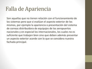 Falla de Apariencia
Son aquellas que no tienen relación con el funcionamiento de
los sistemas pero que si evalúan el aspecto exterior de los
mismos, por ejemplo la apariencia o presentación del sistema
de correas distribuidora de equipajes de los aeropuertos
nacionales y en especial los internacionales, los cuales no es
suficiente que trabajen bien sino que deben además presentar
un aspecto exterior acorde con lo que se considera nuestra
fachada principal.
 