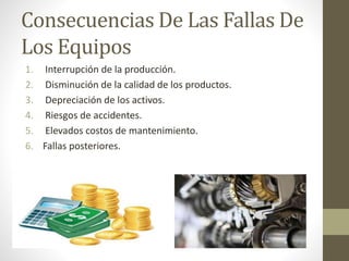Consecuencias De Las Fallas De
Los Equipos
1. Interrupción de la producción.
2. Disminución de la calidad de los productos.
3. Depreciación de los activos.
4. Riesgos de accidentes.
5. Elevados costos de mantenimiento.
6. Fallas posteriores.
 