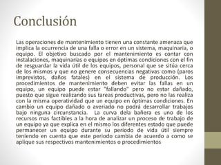 Conclusión
Las operaciones de mantenimiento tienen una constante amenaza que
implica la ocurrencia de una falla o error en un sistema, maquinaria, o
equipo. El objetivo buscado por el mantenimiento es contar con
instalaciones, maquinarias o equipos en óptimas condiciones con el fin
de resguardar la vida útil de los equipos, personal que se sitúa cerca
de los mismos y que no genere consecuencias negativas como (paros
imprevistos, daños fatales) en el sistema de producción. Los
procedimientos de mantenimiento deben evitar las fallas en un
equipo, un equipo puede estar "fallando" pero no estar dañado,
puesto que sigue realizando sus tareas productivas, pero no las realiza
con la misma operatividad que un equipo en óptimas condiciones. En
cambio un equipo dañado o averiado no podrá desarrollar trabajos
bajo ninguna circunstancia. La curva dela bañera es uno de los
recursos mas factibles a la hora de analizar un proceso de trabajo de
un equipo ya que explica en el mismo los diferentes estado que puede
permanecer un equipo durante su periodo de vida útil siempre
teniendo en cuenta que este periodo cambia de acuerdo a como se
aplique sus respectivos mantenimientos o procedimientos
 