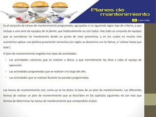 Es el conjunto de tareas de mantenimiento programado, agrupadas o no siguiendo algún tipo de criterio, y que
incluye a una serie de equipos de la planta, que habitualmente no son todos. Hay todo un conjunto de equipos
que se consideran no mantenerles desde un punto de vista preventivo, y en los cuales en mucho más
económico aplicar una política puramente correctiva (en inglés se denomina run to failure, o ‘utilizar hasta que
falle’).
El plan de mantenimiento engloba tres tipos de actividades:
• Las actividades rutinarias que se realizan a diario, y que normalmente las lleva a cabo el equipo de
operación.
• Las actividades programadas que se realizan a lo largo del año.
• Las actividades que se realizan durante las paradas programadas.
Las tareas de mantenimiento son, como ya se ha dicho, la base de un plan de mantenimiento. Las diferentes
formas de realizar un plan de mantenimiento que se describen en los capítulos siguientes no son más que
formas de determinar las tareas de mantenimiento que compondrán el plan.
 