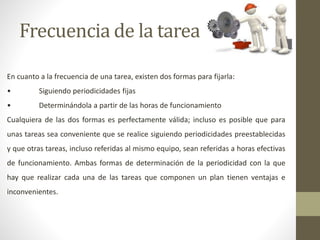Frecuencia de la tarea
En cuanto a la frecuencia de una tarea, existen dos formas para fijarla:
• Siguiendo periodicidades fijas
• Determinándola a partir de las horas de funcionamiento
Cualquiera de las dos formas es perfectamente válida; incluso es posible que para
unas tareas sea conveniente que se realice siguiendo periodicidades preestablecidas
y que otras tareas, incluso referidas al mismo equipo, sean referidas a horas efectivas
de funcionamiento. Ambas formas de determinación de la periodicidad con la que
hay que realizar cada una de las tareas que componen un plan tienen ventajas e
inconvenientes.
 