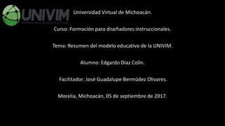 Universidad Virtual de Michoacán.
Curso: Formación para diseñadores instruccionales.
Tema: Resumen del modelo educativo de la UNIVIM.
Alumno: Edgardo Díaz Colín.
Facilitador: José Guadalupe Bermúdez Olivares.
Morelia, Michoacán, 05 de septiembre de 2017.
 
