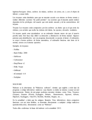 legítimos/benignos (fotos, archivos de música, archivos de correo, etc. ), con el objeto de
infectar y causar daño.
Los troyanos están diseñados para que un atacante acceda a un sistema en forma remota y
realizar diferentes acciones "sin pedir permiso". Las acciones que el atacante puede realizar
dependen de los privilegios del usuario que está siendo atacado y de las características del
troyano.
Troyano Los troyanos están compuestos por dos archivos: un cliente que es el que envía las
órdenes y un servidor que recibe las órdenes del cliente, las ejecuta y devuelve resultados.
Un troyano puede estar ejecutándose en un ordenador durante meses sin que el usuario
perciba nada. Esto hace muy difícil su detección y eliminación de forma manual. Algunos
patrones para identificarlos son: un programa desconocido se ejecuta al iniciar el ordenador,
se crean o borran archivos de forma automática, el ordenador funciona más lento de lo
normal, errores en el sistema operativo.
Ejemplos de troyanos:
- NetBus
- Back Orifice 2000
- SubSeven
- Cybersensor
- DeepThroat v2
- Dolly Trojan
- Girlfriend
- nCommand v1.0
- NetSpher
MALWARE
Malware es la abreviatura de “Malicious software”, término que engloba a todo tipo de
programa o código informático malicioso cuya función es dañar un sistema o causar un mal
funcionamiento. Dentro de este grupo podemos encontrar términos como: Virus, Troyanos
(Trojans), Gusanos (Worm), keyloggers, Botnets, Ransomwares, Spyware, Adware,
Hijackers, Keyloggers, FakeAVs, Rootkits, Bootkits, Rogues, etc….
En la actualidad y dado que los antiguos llamados Virus informáticos ahora comparten
funciones con sus otras familias, se denomina directamente a cualquier código malicioso
(parásito/infección), directamente como un “Malware”.
Todos ellos conforman la fauna del malware en la actualidad 2013:
 