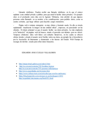 - Llamada telefónica; Pueden recibir una llamada telefónica en la que el emisor
suplanta a una entidad privada o pública para que usted le facilite datos privados. Un ejemplo
claro es el producido estos días con la Agencia Tributaria, ésta advirtió de que algunas
personas están llamando en su nombre a los contribuyentes para pedirles datos, como su
cuenta corriente, que luego utilizan para hacerles cargos monetarios.
- Página web o ventana emergente; es muy clásica y bastante usada. En ella se simula
suplantando visualmente la imagen de una entidad oficial , empresas, etc pareciendo ser las
oficiales. El objeto principal es que el usuario facilite sus datos privados. La más empleada
es la "imitación" de páginas web de bancos, siendo el parecido casi idéntico pero no oficial.
Tampoco olvidamos sitios web falsos con señuelos llamativos, en los cuales se ofrecen
ofertas irreales y donde el usuario novel facilita todos sus datos, un ejemplo fue el descubierto
por la Asociación de Internautas y denunciado a las fuerzas del Estado: Web-Trampa de
recargas de móviles creada para robar datos bancarios.
EDGARDO JOSE CUELLO VILLALOBOS
 http://megavirtual.galeon.com/index3.htm
 http://es.ccm.net/contents/742-bombas-logicas
http://es.ccm.net/contents/755-gusanos-informaticos
 http://www.seguridadpc.net/troyanos.htm
 https://www.infospyware.com/articulos/que-son-los-malwares/
 https://blog.kaspersky.com.mx/que-es-un-keylogger-2/453/
http://seguridad.internautas.org/html/451.html
 