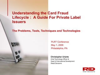 Understanding the Card Fraud Lifecycle :  A Guide For Private Label Issuers  The Problems, Tools, Techniques and Technologies   Christopher Uriarte   Chief Technology Officer &  Head of International Development Retail Decisions PLRT Conference May 1, 2009 Philadelphia, PA 
